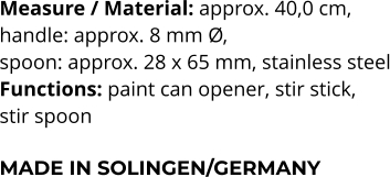 Measure / Material: approx. 40,0 cm,  handle: approx. 8 mm Ø,  spoon: approx. 28 x 65 mm, stainless steel Functions: paint can opener, stir stick,  stir spoon   MADE IN SOLINGEN/GERMANY
